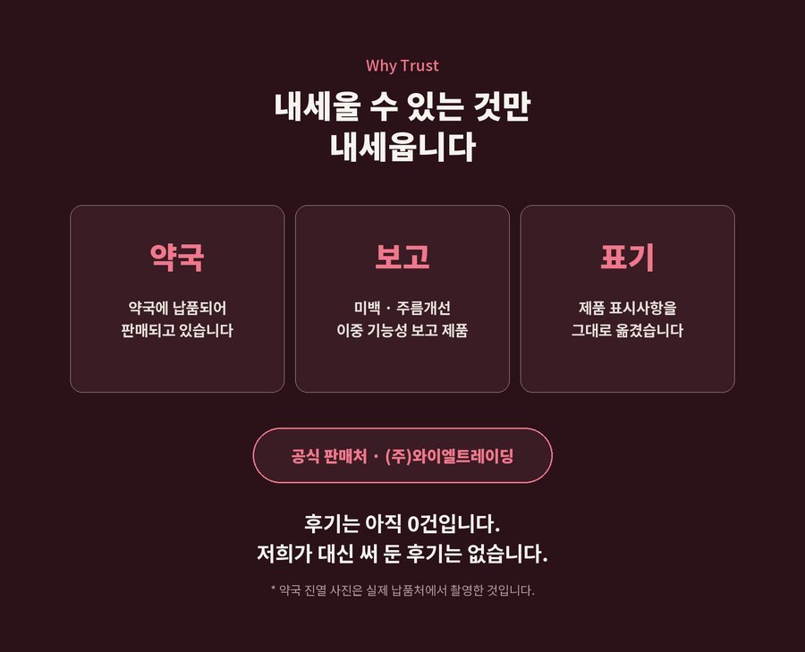 Why Trust. 내세울 수 있는 것만 내세웁니다. 약국에 납품되어 판매되고 있습니다. 미백 · 주름개선 이중 기능성 보고 제품. 제품 표시사항을 그대로 옮겼습니다. 공식 판매처 (주)와이엘트레이딩. 후기는 아직 0건입니다. 저희가 대신 써 둔 후기는 없습니다. 약국 진열 사진은 실제 납품처에서 촬영한 것입니다.