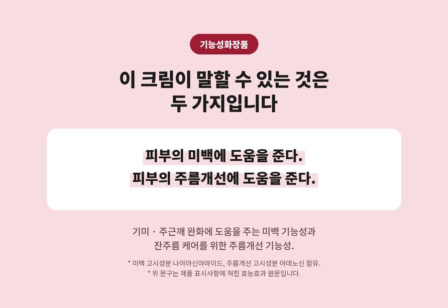 기능성화장품. 이 크림이 말할 수 있는 것은 두 가지입니다. 피부의 미백에 도움을 준다. 피부의 주름개선에 도움을 준다. 기미 · 주근깨 완화에 도움을 주는 미백 기능성과 잔주름 케어를 위한 주름개선 기능성. 미백 고시성분 나이아신아마이드, 주름개선 고시성분 아데노신 함유. 위 문구는 제품 표시사항에 적힌 효능효과 원문입니다.