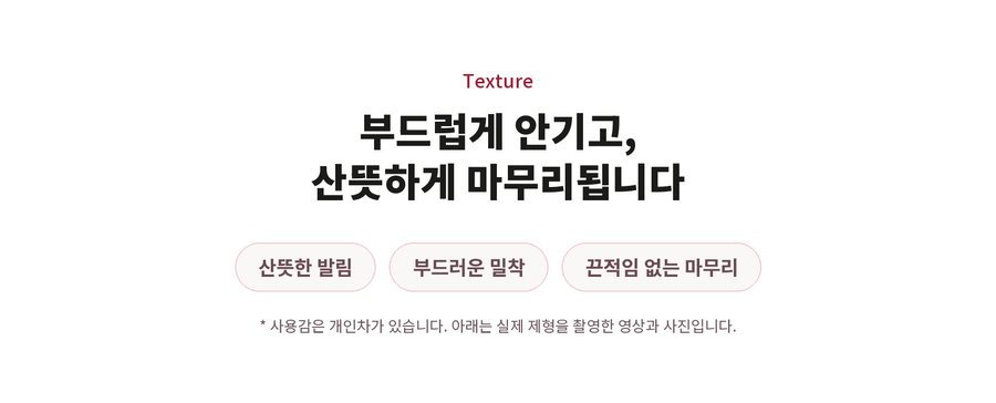 Texture. 부드럽게 안기고, 산뜻하게 마무리됩니다. 산뜻한 발림. 부드러운 밀착. 끈적임 없는 마무리. 사용감은 개인차가 있습니다. 아래는 실제 제형을 촬영한 영상과 사진입니다.