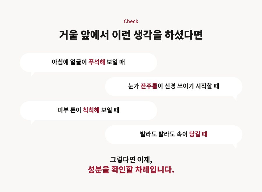Check. 거울 앞에서 이런 생각을 하셨다면. 아침에 얼굴이 푸석해 보일 때. 눈가 잔주름이 신경 쓰이기 시작할 때. 피부 톤이 칙칙해 보일 때. 발라도 발라도 속이 당길 때. 그렇다면 이제, 성분을 확인할 차례입니다.