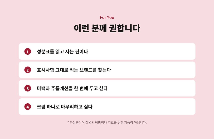 For You. 이런 분께 권합니다. 성분표를 읽고 사는 편이다. 표시사항 그대로 적는 브랜드를 찾는다. 미백과 주름개선을 한 번에 두고 싶다. 크림 하나로 마무리하고 싶다. 화장품이며 질병의 예방이나 치료를 위한 제품이 아닙니다.