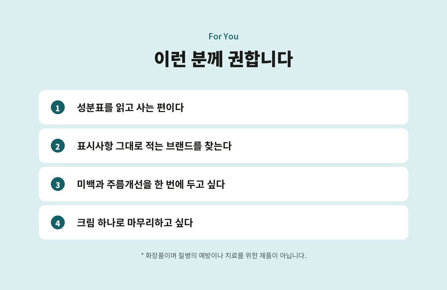 For You. 이런 분께 권합니다. 성분표를 읽고 사는 편이다. 표시사항 그대로 적는 브랜드를 찾는다. 미백과 주름개선을 한 번에 두고 싶다. 크림 하나로 마무리하고 싶다. 화장품이며 질병의 예방이나 치료를 위한 제품이 아닙니다.