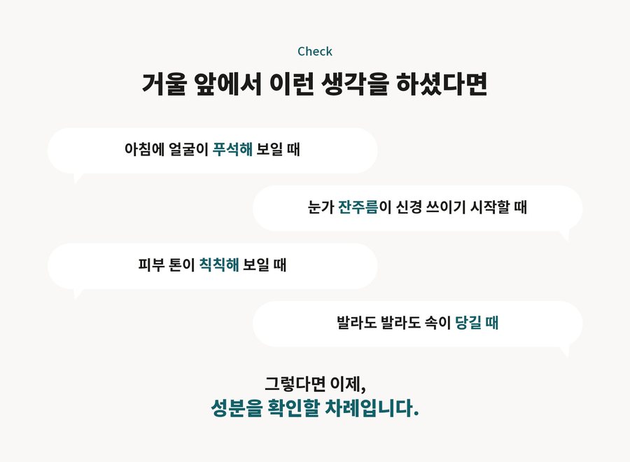 Check. 거울 앞에서 이런 생각을 하셨다면. 아침에 얼굴이 푸석해 보일 때. 눈가 잔주름이 신경 쓰이기 시작할 때. 피부 톤이 칙칙해 보일 때. 발라도 발라도 속이 당길 때. 그렇다면 이제, 성분을 확인할 차례입니다.