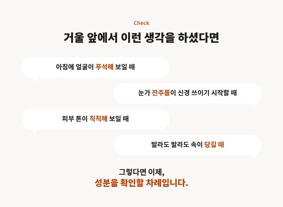 Check. 거울 앞에서 이런 생각을 하셨다면. 아침에 얼굴이 푸석해 보일 때. 눈가 잔주름이 신경 쓰이기 시작할 때. 피부 톤이 칙칙해 보일 때. 발라도 발라도 속이 당길 때. 그렇다면 이제, 성분을 확인할 차례입니다.