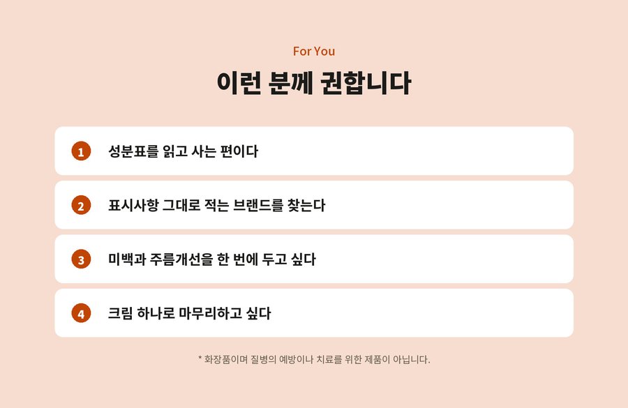 For You. 이런 분께 권합니다. 성분표를 읽고 사는 편이다. 표시사항 그대로 적는 브랜드를 찾는다. 미백과 주름개선을 한 번에 두고 싶다. 크림 하나로 마무리하고 싶다. 화장품이며 질병의 예방이나 치료를 위한 제품이 아닙니다.
