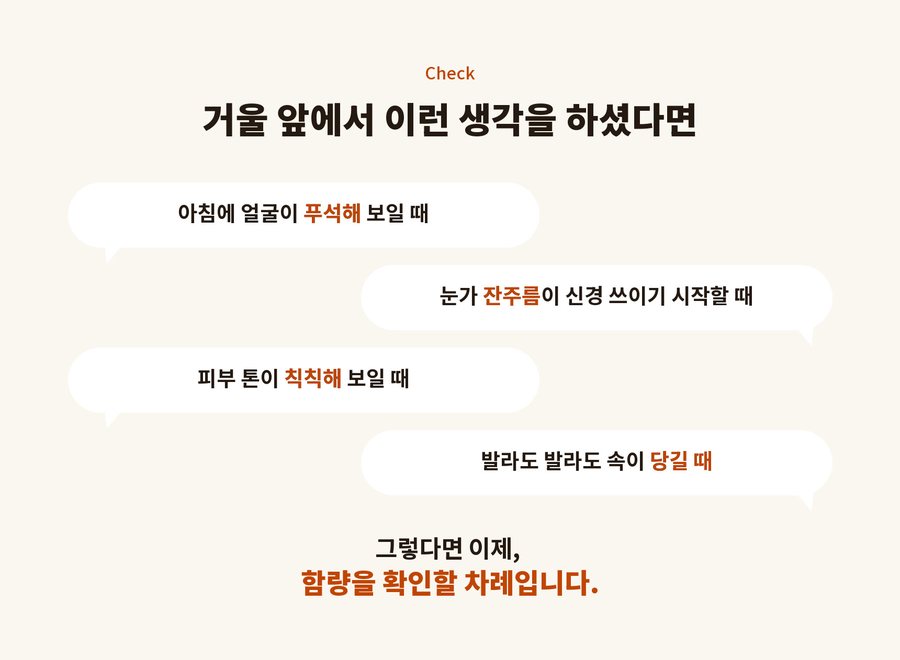 Check. 거울 앞에서 이런 생각을 하셨다면. 아침에 얼굴이 푸석해 보일 때. 눈가 잔주름이 신경 쓰이기 시작할 때. 피부 톤이 칙칙해 보일 때. 발라도 발라도 속이 당길 때. 그렇다면 이제, 함량을 확인할 차례입니다.