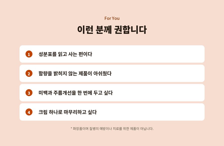 For You. 이런 분께 권합니다. 1 성분표를 읽고 사는 편이다. 2 함량을 밝히지 않는 제품이 아쉬웠다. 3 미백과 주름개선을 한 번에 두고 싶다. 4 크림 하나로 마무리하고 싶다. 화장품이며 질병의 예방이나 치료를 위한 제품이 아닙니다.